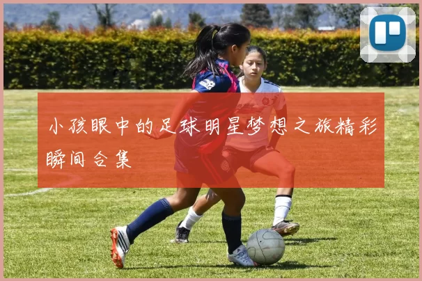 小孩眼中的足球明星梦想之旅精彩瞬间合集