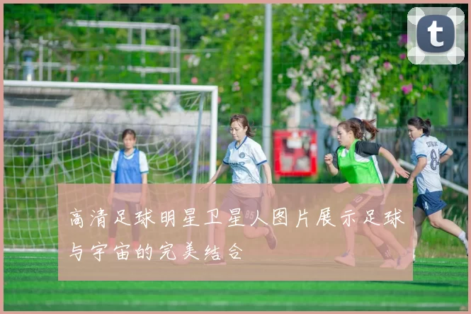 高清足球明星卫星人图片展示足球与宇宙的完美结合