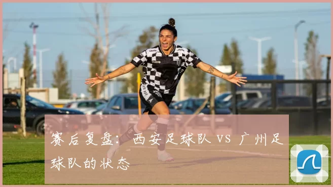 赛后复盘：西安足球队 vs 广州足球队的状态