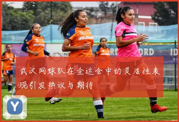 武汉网球队在全运会中的灵活性表现引发热议与期待