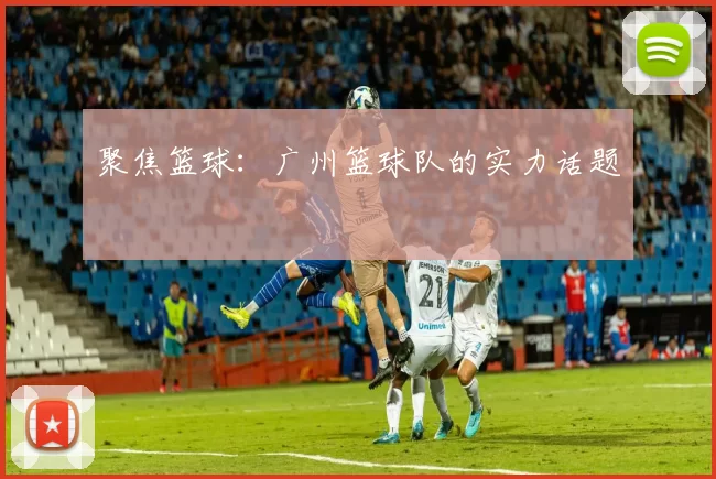 聚焦篮球：广州篮球队的实力话题