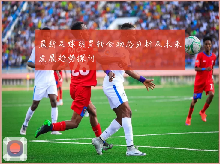 最新足球明星转会动态分析及未来发展趋势探讨