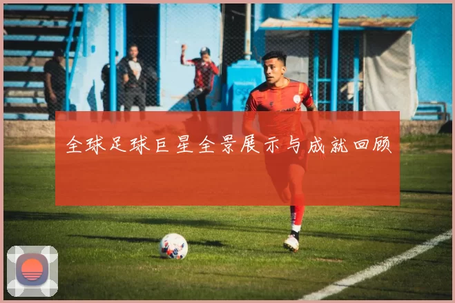 全球足球巨星全景展示与成就回顾