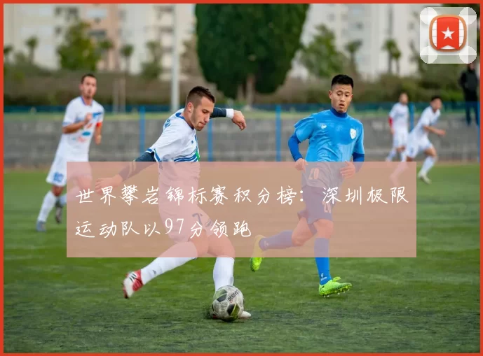 世界攀岩锦标赛积分榜：深圳极限运动队以97分领跑