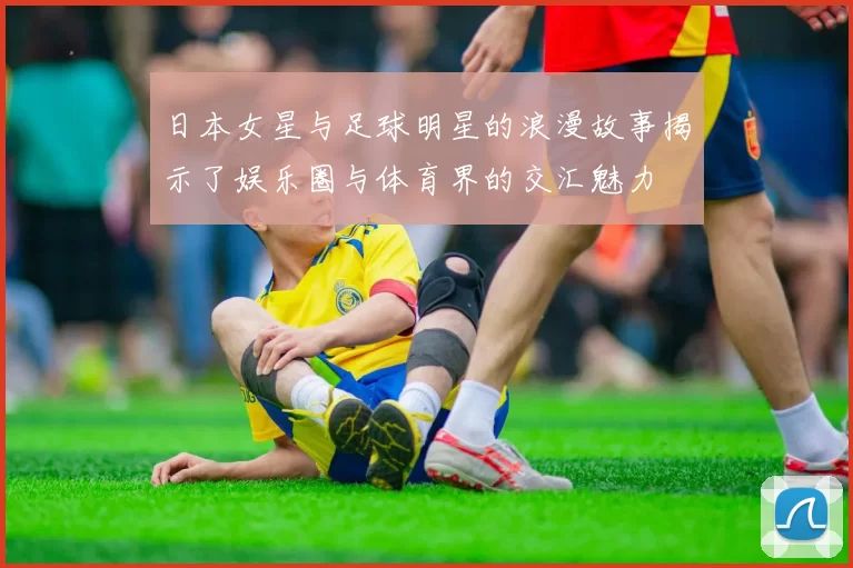 日本女星与足球明星的浪漫故事揭示了娱乐圈与体育界的交汇魅力