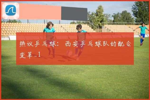 热议乒乓球：西安乒乓球队的配合变革_1